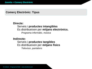 Joomla + Comerç Electrònic



   Sobre Joomla: Altres funcionalitats
   Comerç Electrònic: Tipus


              Directe:
                 Serveis i productes intangibles
                 Es distribueixen per mitjans electrònics.
                          Programa informàtic, música

              Indirecte:
                 Serveis i productes tangibles
                 Es distribueixen per mitjans físics
                          Televisor, pantalons




D-Unlock – Enginyeria Web - www.dunlock.com
 