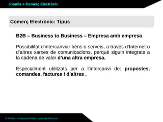 Joomla + Comerç Electrònic



   Sobre Joomla: Altres funcionalitats
   Comerç Electrònic: Tipus

        B2B – Business to Business – Empresa amb empresa

        Possibilitat d’intercanviar béns o serveis, a través d’Internet o
        d’altres xarxes de comunicacions, perquè siguin integrats a
        la cadena de valor d’una altra empresa.

        Especialment utilitzats per a l’intercanvi de: propostes,
        comandes, factures i d’altres .




D-Unlock – Enginyeria Web - www.dunlock.com
 