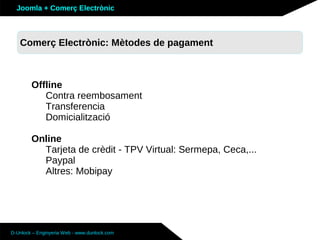 Joomla + Comerç Electrònic



   Sobre Joomla: Altres funcionalitats
   Comerç Electrònic: Mètodes de pagament



        Offline
           Contra reembosament
           Transferencia
           Domicialització

        Online
          Tarjeta de crèdit - TPV Virtual: Sermepa, Ceca,...
          Paypal
          Altres: Mobipay




D-Unlock – Enginyeria Web - www.dunlock.com
 