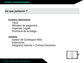 Joomla + Comerç Electrònic



   De que parlarem ?


        Comerç Electrònic
          Tipus
          Mètodes de pagament
          Aspectes Legals
          Promoció de la botiga

        Joomla
           Gestor de Continguts Web
           Extensions
           Integració Joomla + Comerç Electrònic




D-Unlock – Enginyeria Web - www.dunlock.com
 