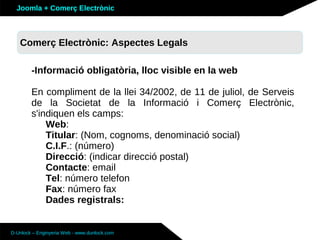 Joomla + Comerç Electrònic



   Comerç Electrònic: Aspectes Legals
   Sobre Joomla: Altres funcionalitats

        -Informació obligatòria, lloc visible en la web

        En compliment de la llei 34/2002, de 11 de juliol, de Serveis
        de la Societat de la Informació i Comerç Electrònic,
        s'indiquen els camps:
            Web:
            Titular: (Nom, cognoms, denominació social)
            C.I.F.: (número)
            Direcció: (indicar direcció postal)
            Contacte: email
            Tel: número telefon
            Fax: número fax
            Dades registrals:


D-Unlock – Enginyeria Web - www.dunlock.com
 