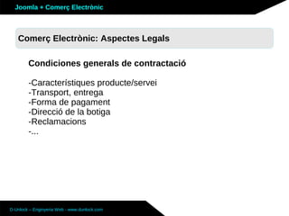 Joomla + Comerç Electrònic



   Comerç Electrònic: Aspectes Legals
   Sobre Joomla: Altres funcionalitats

        Condiciones generals de contractació

        -Característiques producte/servei
        -Transport, entrega
        -Forma de pagament
        -Direcció de la botiga
        -Reclamacions
        -...




D-Unlock – Enginyeria Web - www.dunlock.com
 