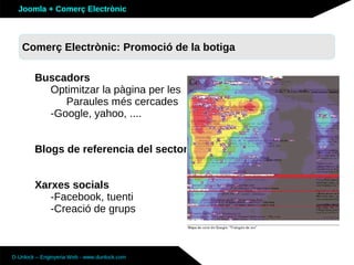 Joomla + Comerç Electrònic



   Sobre Joomla: Altres funcionalitats botiga
   Comerç Electrònic: Promoció de la

        Buscadors
          Optimitzar la pàgina per les
             Paraules més cercades
          -Google, yahoo, ....


        Blogs de referencia del sector


        Xarxes socials
           -Facebook, tuenti
           -Creació de grups



D-Unlock – Enginyeria Web - www.dunlock.com
 