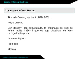 Joomla + Comerç Electrònic



   Comerç electrònic: Resum
   Sobre Joomla: Altres funcionalitats

        Tipus de Comerç electrònic: B2B, B2C, ...

        Públic objectiu

        Bon disseny, ben estructurada, la informació es trobi de
        forma ràpida i fàcil i que es pugi visualitzar en varis
        navegadors/suports.

        Aspectes legals

        Promoció

        Mesura


D-Unlock – Enginyeria Web - www.dunlock.com
 