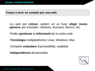 Joomla + Comerç Electrònic



   Coses a tenir en compte per una web



        -La web pot créixer, podem en un futur afegir noves
        opcions, per exemple: +idiomes, d'usuaris, fòrums, etc.

        -Podeu gestionar la informació de la vostra web

        -Tecnologia multiplataforma: Linux, Windows, Mac

        -Compleix estandars d'accessiblitat, usabilitat

        -Independència del proveïdor




D-Unlock – Enginyeria Web - www.dunlock.com
 