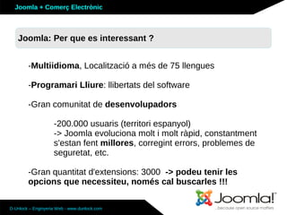 Joomla + Comerç Electrònic



   Joomla: Per que es interessant ?


        -Multiidioma, Localització a més de 75 llengues

        -Programari Lliure: llibertats del software

        -Gran comunitat de desenvolupadors

                    -200.000 usuaris (territori espanyol)
                    -> Joomla evoluciona molt i molt ràpid, constantment
                    s'estan fent millores, corregint errors, problemes de
                    seguretat, etc.

        -Gran quantitat d'extensions: 3000 -> podeu tenir les
        opcions que necessiteu, només cal buscarles !!!

D-Unlock – Enginyeria Web - www.dunlock.com
 