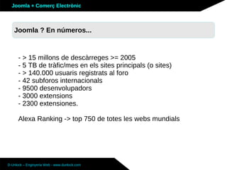 Joomla + Comerç Electrònic



   Joomla ? En números...
   Què és Joomla ?



      - > 15 millons de descàrreges >= 2005
      - 5 TB de tràfic/mes en els sites principals (o sites)
      - > 140.000 usuaris registrats al foro
      - 42 subforos internacionals
      - 9500 desenvolupadors
      - 3000 extensions
      - 2300 extensiones.

      Alexa Ranking -> top 750 de totes les webs mundials




D-Unlock – Enginyeria Web - www.dunlock.com
 