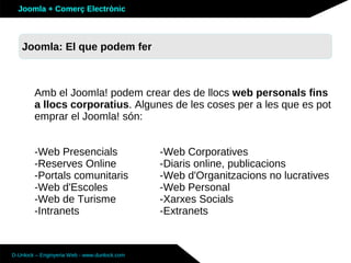Joomla + Comerç Electrònic



   Joomla: El que podem fer



        Amb el Joomla! podem crear des de llocs web personals fins
        a llocs corporatius. Algunes de les coses per a les que es pot
        emprar el Joomla! són:


        -Web Presencials                      -Web Corporatives
        -Reserves Online                      -Diaris online, publicacions
        -Portals comunitaris                  -Web d'Organitzacions no lucratives
        -Web d'Escoles                        -Web Personal
        -Web de Turisme                       -Xarxes Socials
        -Intranets                            -Extranets



D-Unlock – Enginyeria Web - www.dunlock.com
 