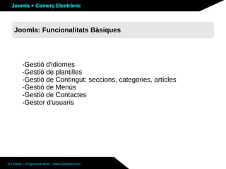 Joomla + Comerç Electrònic



   Joomla: Funcionalitats Bàsiques




        -Gestió d'idiomes
        -Gestió de plantilles
        -Gestió de Contingut: seccions, categories, artícles
        -Gestió de Menús
        -Gestió de Contactes
        -Gestor d'usuaris




D-Unlock – Enginyeria Web - www.dunlock.com
 