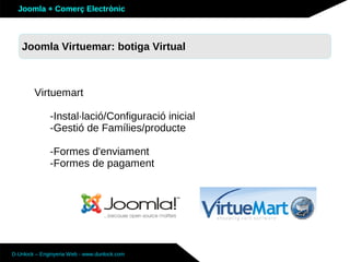 Joomla + Comerç Electrònic



   Sobre Joomla: Altres funcionalitats
   Joomla Virtuemar: botiga Virtual



        Virtuemart

              -Instal·lació/Configuració inicial
              -Gestió de Famílies/producte

              -Formes d'enviament
              -Formes de pagament




D-Unlock – Enginyeria Web - www.dunlock.com
 