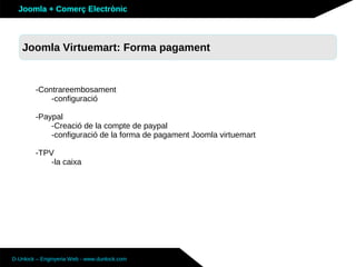 Joomla + Comerç Electrònic



   Sobre Joomla: Altres funcionalitats
   Joomla Virtuemart: Forma pagament


        -Contrareembosament
            -configuració

        -Paypal
            -Creació de la compte de paypal
            -configuració de la forma de pagament Joomla virtuemart

        -TPV
            -la caixa




D-Unlock – Enginyeria Web - www.dunlock.com
 