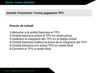 Joomla + Comerç Electrònic



   Sobre Joomla: Altres funcionalitats TPV
   Joomla Virtuemart: Forma pagament



        Procés de treball

        1-demanar a la entitat bancaria el TPV
        2-l'entitat bancaria activa el TPV en modo prova
        3-realitzem la integració del TPV en la botiga virtual
        4-l'entitat bancaria realitza la prova de la integració del TPV
        5-l'entitat bancaria ens activa TPV en mode Real
        6-Canviem el TPV a mode Real




D-Unlock – Enginyeria Web - www.dunlock.com
 