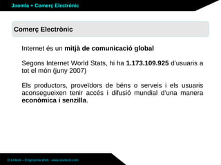 Joomla + Comerç Electrònic



   Sobre Joomla: Altres funcionalitats
   Comerç Electrònic

        Internet és un mitjà de comunicació global

        Segons Internet World Stats, hi ha 1.173.109.925 d’usuaris a
        tot el món (juny 2007)

        Els productors, proveïdors de béns o serveis i els usuaris
        aconsegueixen tenir accés i difusió mundial d’una manera
        econòmica i senzilla.




D-Unlock – Enginyeria Web - www.dunlock.com
 