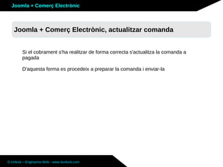 Joomla + Comerç Electrònic



   Joomla + Comerç Electrònic, actualitzar comanda


        Si el cobrament s'ha realitzar de forma correcta s'actualitza la comanda a
        pagada

        D'aquesta forma es procedeix a preparar la comanda i enviar-la




D-Unlock – Enginyeria Web - www.dunlock.com
 