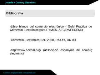 Joomla + Comerç Electrònic



   Sobre Joomla: Altres funcionalitats
   Bibliografia



        -Libro blanco del comercio electrónico - Guía Práctica de
        Comercio Electrónico para PYMES, AECEM/FECEMD


        -Comercio Electrónico B2C 2008, Red.es, ONTSI


        -http://www.aecem.org/ (associació espanyola de comerç
        electrònic)




D-Unlock – Enginyeria Web - www.dunlock.com
 