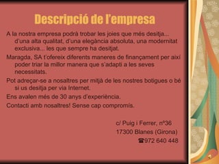 Descripció de l’empresa A la nostra empresa podrà trobar les joies que més desitja... d’una alta qualitat, d’una elegància absoluta, una modernitat exclusiva... les que sempre ha desitjat. Maragda, SA t’ofereix diferents maneres de finançament per així poder triar la millor manera que s’adapti a les seves necessitats. Pot adreçar-se a nosaltres per mitjà de les nostres botigues o bé si us desitja per via Internet. Ens avalen més de 30 anys d’experiència. Contacti amb nosaltres! Sense cap compromís. c/ Puig i Ferrer, nº36 17300 Blanes (Girona)  972 640 448 