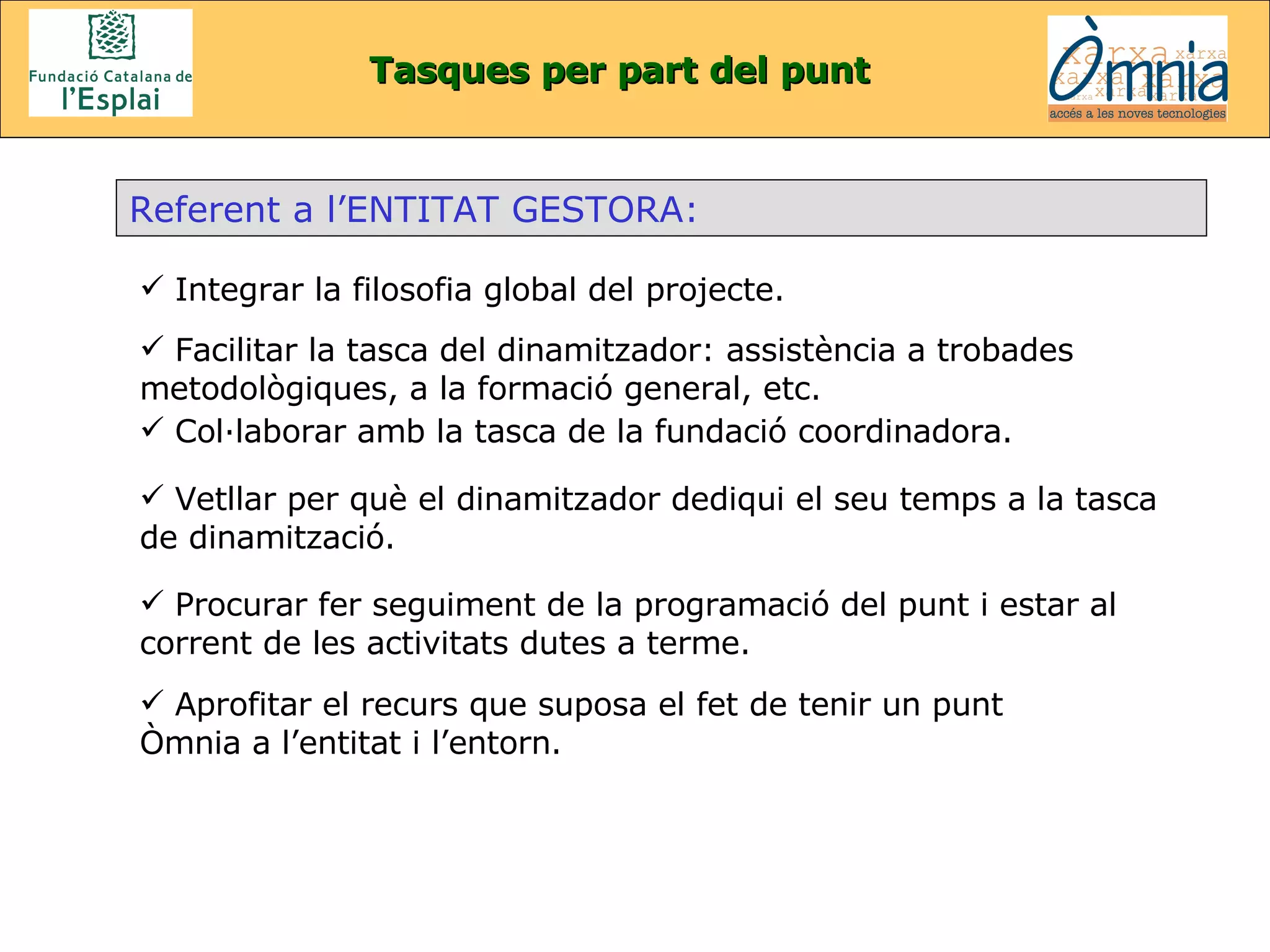 Tasques per part del punt Referent a l’ENTITAT GESTORA: Integrar la filosofia global del projecte . Facilitar la tasca del dinamitzador: assistència a trobades metodològiques, a la formació general, etc.   Col·laborar amb la tasca de la fundació coordinadora . Vetllar per què el dinamitzador dediqui el seu temps a la tasca de dinamització. Procurar fer seguiment de la programació del punt i estar al corrent de les activitats dutes a terme. Aprofitar el recurs que suposa el fet de tenir un punt Òmnia a l’entitat i l’entorn . 