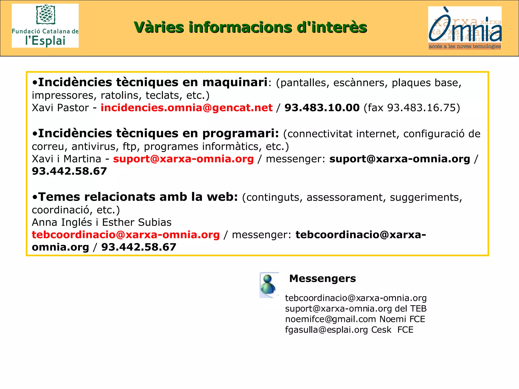 Vàries informacions d'interès Incidències tècniques en maquinari : (pantalles, escànners, plaques base, impressores, ratolins, teclats, etc.)  Xavi Pastor -  [email_address]  /  93.483.10.00  (fax 93.483.16.75)  Incidències tècniques en programari:  (connectivitat internet, configuració de correu, antivirus, ftp, programes informàtics, etc.) Xavi i Martina -  [email_address]   / messenger:  suport@xarxa-omnia.org  /  93.442.58.67   Temes relacionats amb la web:  (continguts, assessorament, suggeriments, coordinació, etc.) Anna Inglés i Esther Subias [email_address]   / messenger:  [email_address]  /  93.442.58.67   [email_address] suport@xarxa-omnia.org del TEB noemifce@gmail.com Noemi FCE fgasulla@esplai.org Cesk  FCE Messengers   