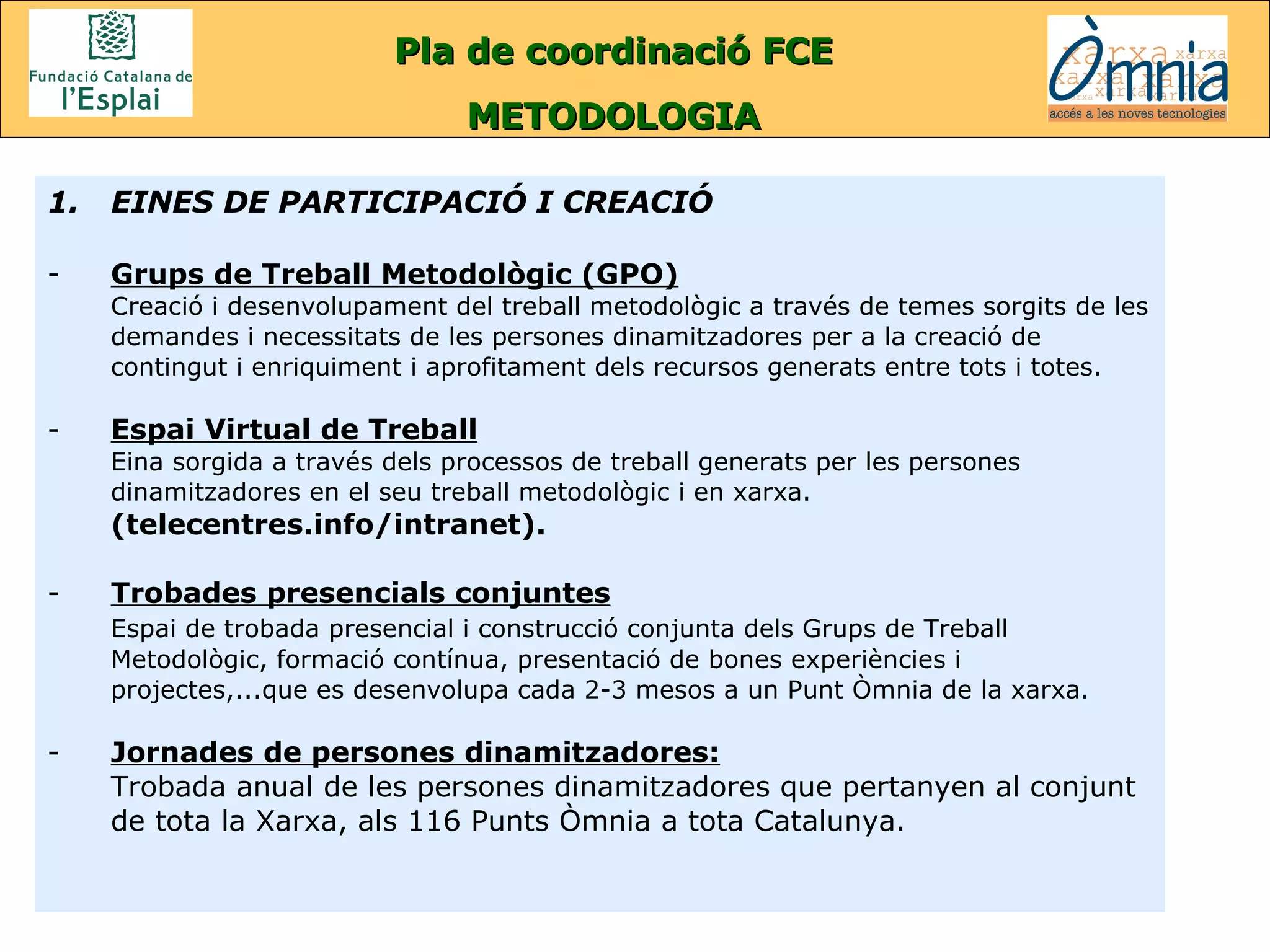 Pla de coordinació FCE METODOLOGIA EINES DE PARTICIPACIÓ I CREACIÓ Grups de Treball Metodològic (GPO) Creació i desenvolupament del treball metodològic a través de temes sorgits de les demandes i necessitats de les persones dinamitzadores per a la creació de contingut i enriquiment i aprofitament dels recursos generats entre tots i totes. Espai Virtual de Treball Eina sorgida a través dels processos de treball generats per les persones dinamitzadores en el seu treball metodològic i en xarxa.  (telecentres.info/intranet). Trobades presencials conjuntes Espai de trobada presencial i construcció conjunta dels Grups de Treball Metodològic, formació contínua, presentació de bones experiències i projectes,...que es desenvolupa cada 2-3 mesos a un Punt Òmnia de la xarxa. Jornades de persones dinamitzadores: Trobada anual de les persones dinamitzadores que pertanyen al conjunt de tota la Xarxa, als 116 Punts Òmnia a tota Catalunya. 