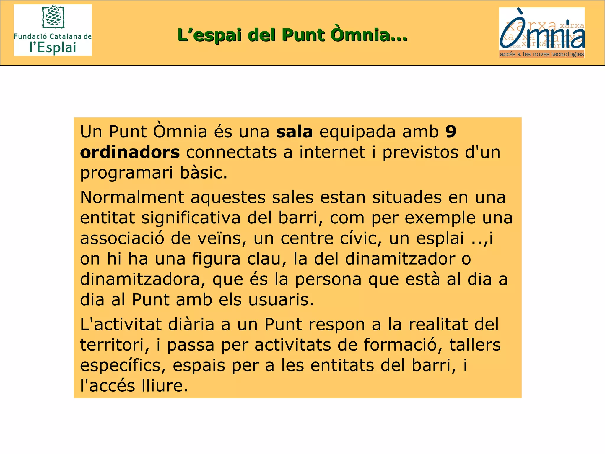 Un Punt Òmnia és una  sala  equipada amb  9 ordinadors  connectats a internet i previstos d'un programari bàsic.  Normalment aquestes sales estan situades en una entitat significativa del barri, com per exemple una associació de veïns, un centre cívic, un esplai ..,i  on hi ha una figura clau, la del dinamitzador o dinamitzadora, que és la persona que està al dia a dia al Punt amb els usuaris.  L'activitat diària a un Punt respon a la realitat del territori, i passa per activitats de formació, tallers específics, espais per a les entitats del barri, i l'accés lliure.  L’espai del Punt Òmnia… 