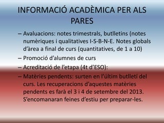 INFORMACIÓ ACADÈMICA PER ALS
           PARES
– Avaluacions: notes trimestrals, butlletins (notes
  numèriques i qualitatives I-S-B-N-E. Notes globals
  d’àrea a final de curs (quantitatives, de 1 a 10)
– Promoció d’alumnes de curs
– Acreditació de l’etapa (4t d’ESO):
– Matèries pendents: surten en l’últim butlletí del
  curs. Les recuperacions d’aquestes matèries
  pendents es farà el 3 i 4 de setembre del 2013.
  S’encomanaran feines d’estiu per preparar-les.
 