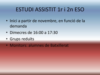 ESTUDI ASSISTIT 1r i 2n ESO
• Inici a partir de novembre, en funció de la
  demanda
• Dimecres de 16:00 a 17:30
• Grups reduïts
• Monitors: alumnes de Batxillerat
 