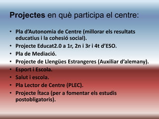 Projectes en què participa el centre:
• Pla d’Autonomia de Centre (millorar els resultats
  educatius i la cohesió social).
• Projecte Educat2.0 a 1r, 2n i 3r i 4t d’ESO.
• Pla de Mediació.
• Projecte de Llengües Estrangeres (Auxiliar d’alemany).
• Esport i Escola.
• Salut i escola.
• Pla Lector de Centre (PLEC).
• Projecte Ítaca (per a fomentar els estudis
  postobligatoris).
 