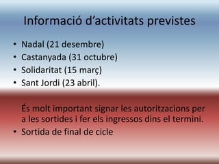 Informació d’activitats previstes
•   Nadal (21 desembre)
•   Castanyada (31 octubre)
•   Solidaritat (15 març)
•   Sant Jordi (23 abril).

  És molt important signar les autoritzacions per
  a les sortides i fer els ingressos dins el termini.
• Sortida de final de cicle
 