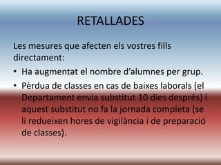 RETALLADES
Les mesures que afecten els vostres fills
directament:
• Ha augmentat el nombre d’alumnes per grup.
• Pèrdua de classes en cas de baixes laborals (el
  Departament envia substitut 10 dies després) i
  aquest substitut no fa la jornada completa (se
  li redueixen hores de vigilància i de preparació
  de classes).
 