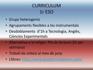 CURRICULUM
                   1r ESO
• Grups heterogenis
• Agrupaments flexibles a les instrumentals
• Desdoblaments d’1h a Tecnologia, Anglès,
  Ciències Experimentals
• Alternativa a la religió: Pla de lectura (2h per
  setmana)
• Treball de síntesi al mes de juny
• Llibres: http://www.plataformaeleven.com/
 
