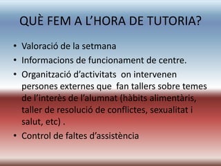 QUÈ FEM A L’HORA DE TUTORIA?
• Valoració de la setmana
• Informacions de funcionament de centre.
• Organització d’activitats on intervenen
  persones externes que fan tallers sobre temes
  de l’interès de l’alumnat (hàbits alimentàris,
  taller de resolució de conflictes, sexualitat i
  salut, etc) .
• Control de faltes d’assistència
 