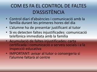 COM ES FA EL CONTROL DE FALTES
           D’ASSISTÈNCIA
• Control diari d’absències i comunicació amb la
  família durant les primeres hores del dia
• L’alumne ha de presentar justificant al tutor
• Si es detecten faltes injustificades: comunicació
  telefònica immediata amb la família
• Acumulació de faltes injustificades: carta
  certificada i comunicació a serveis socials i a la
  inspecció educativa
• IMPORTANT: avisar al tutor o consergeria si
  l’alumne faltarà al centre
 