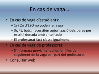 En cas de vaga…
• En cas de vaga d’estudiants:
  – 1r i 2n d’ESO no poden fer vaga
  – 3r, 4t, batx: necessiten autorització dels pares per
    escrit i donada amb antel·lació
  – El professorat farà classe igualment
• En cas de vaga de professorat:
  – S’informarà prèviament a les famílies del
    seguiment de la vaga per part del professorat
• Consultar web
 