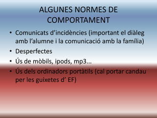ALGUNES NORMES DE
            COMPORTAMENT
• Comunicats d’incidències (important el diàleg
  amb l’alumne i la comunicació amb la família)
• Desperfectes
• Ús de mòbils, ipods, mp3...
• Ús dels ordinadors portàtils (cal portar candau
  per les guixetes d’ EF)
 