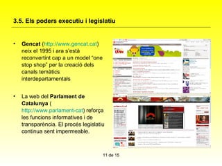 3.5. Els poders executiu i legislatiu   Gencat  ( http://www.gencat.cat ) neix el 1995 i ara s’està reconvertint cap a un model “one stop shop” per la creació dels canals temàtics interdepartamentals La web del  Parlament de Catalunya  ( http://www.parlament-cat ) reforça les funcions informatives i de transparència. El procés legislatiu continua sent impermeable.  