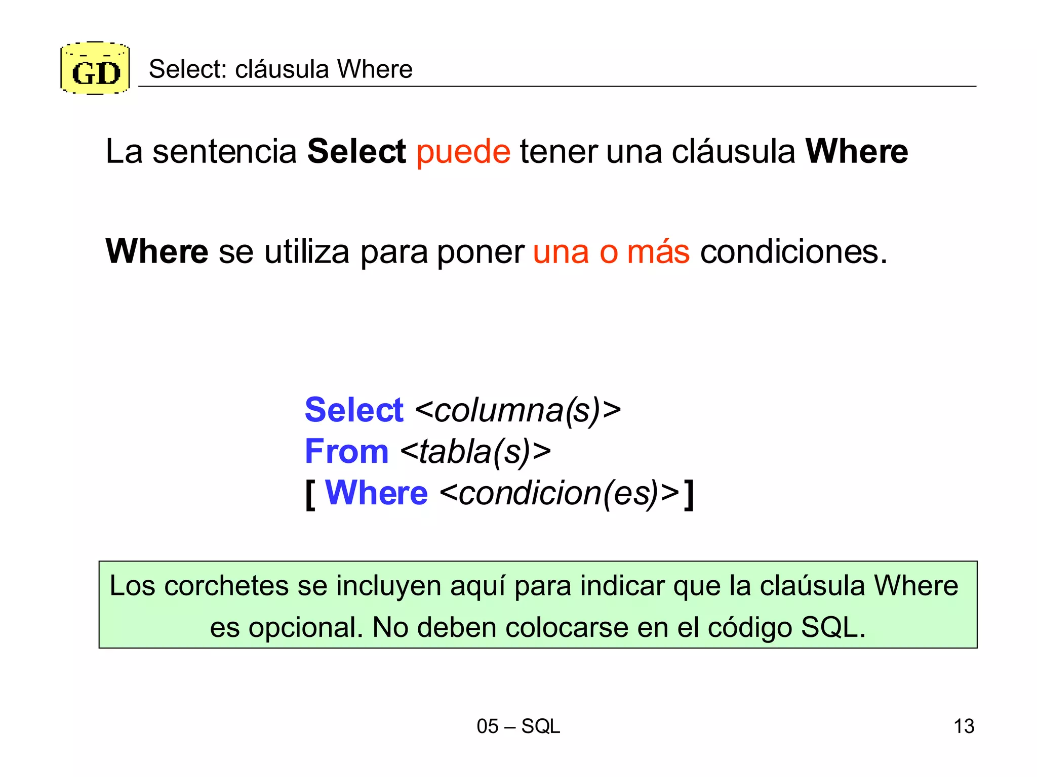 Select: cláusula Where Select   <columna(s)> From   <tabla(s)>   [  Where   <condicion(es)>   ] La sentencia  Select   puede  tener una cláusula  Where Where  se utiliza para poner  una o más  condiciones. Los corchetes se incluyen aquí para indicar que la claúsula Where  es opcional. No deben colocarse en el código SQL. 