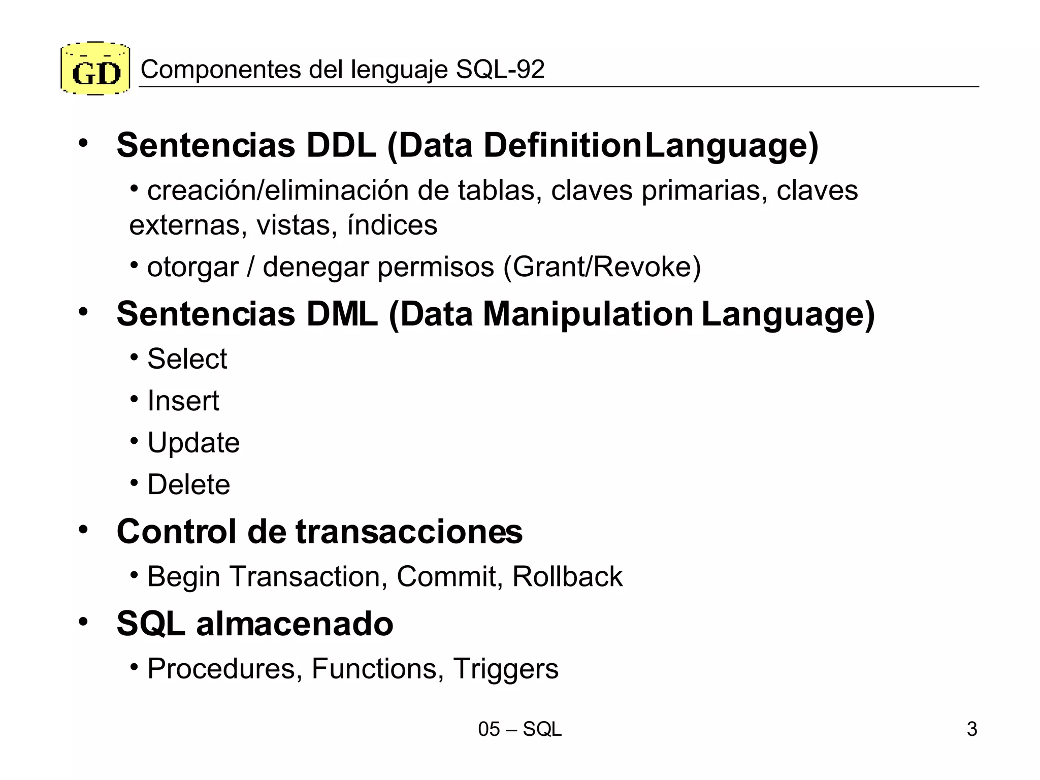Componentes del lenguaje SQL-92 Sentencias DDL (Data Definition Language) creación/eliminación de tablas, claves primarias, claves externas, vistas, índices otorgar / denegar permisos (Grant/Revoke) Sentencias DML (Data Manipulation Language) Select Insert Update Delete Control de transacciones Begin Transaction, Commit, Rollback SQL almacenado Procedures, Functions, Triggers 