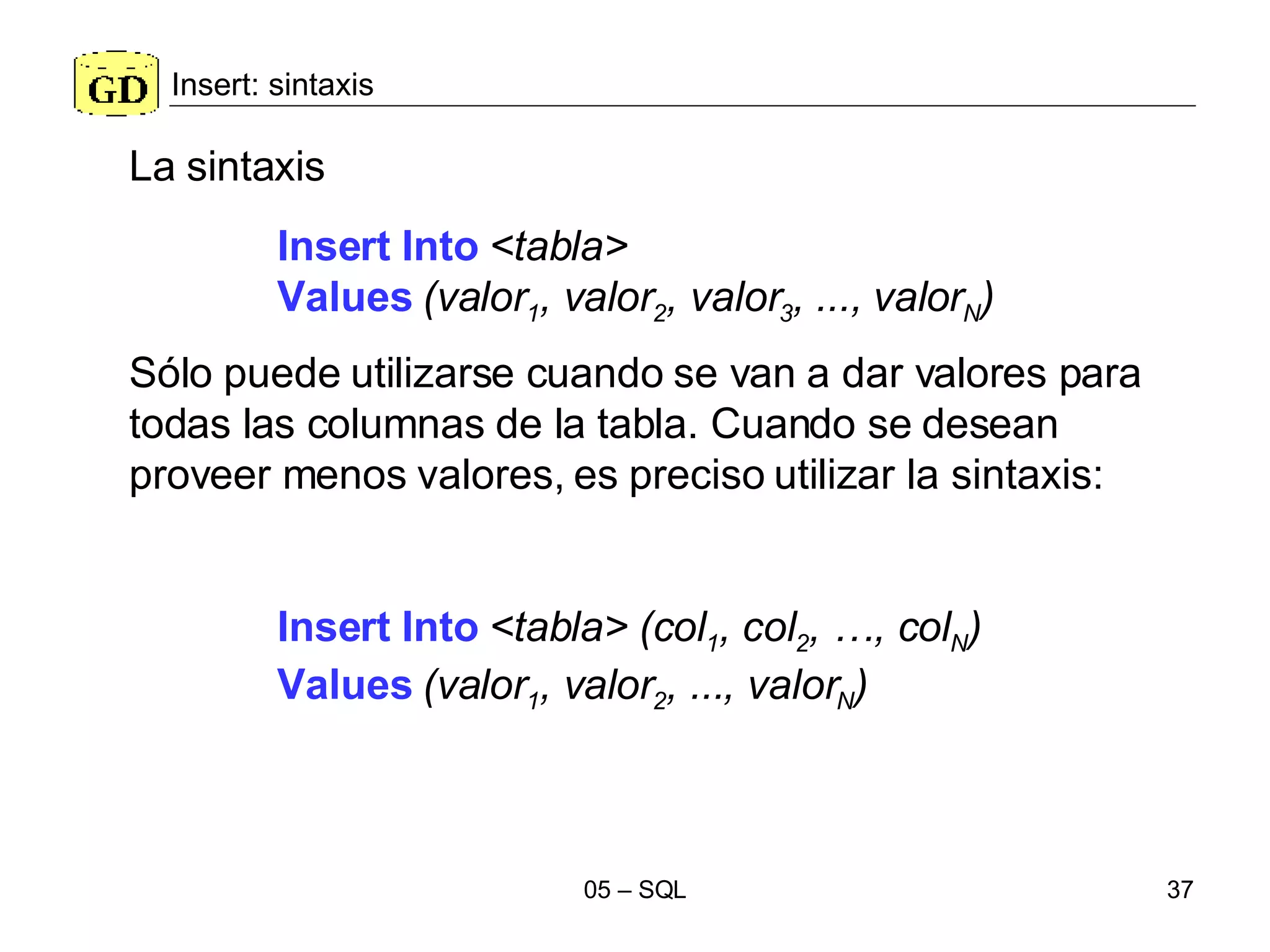 Insert: sintaxis Insert Into   <tabla>   Values   (valor 1 , valor 2 , valor 3 , ..., valor N ) La sintaxis Sólo puede utilizarse cuando se van a dar valores para todas las columnas de la tabla. Cuando se desean proveer menos valores, es preciso utilizar la sintaxis: Insert Into   <tabla>   (col 1 , col 2 , …, col N ) Values   (valor 1 , valor 2 , ..., valor N ) 