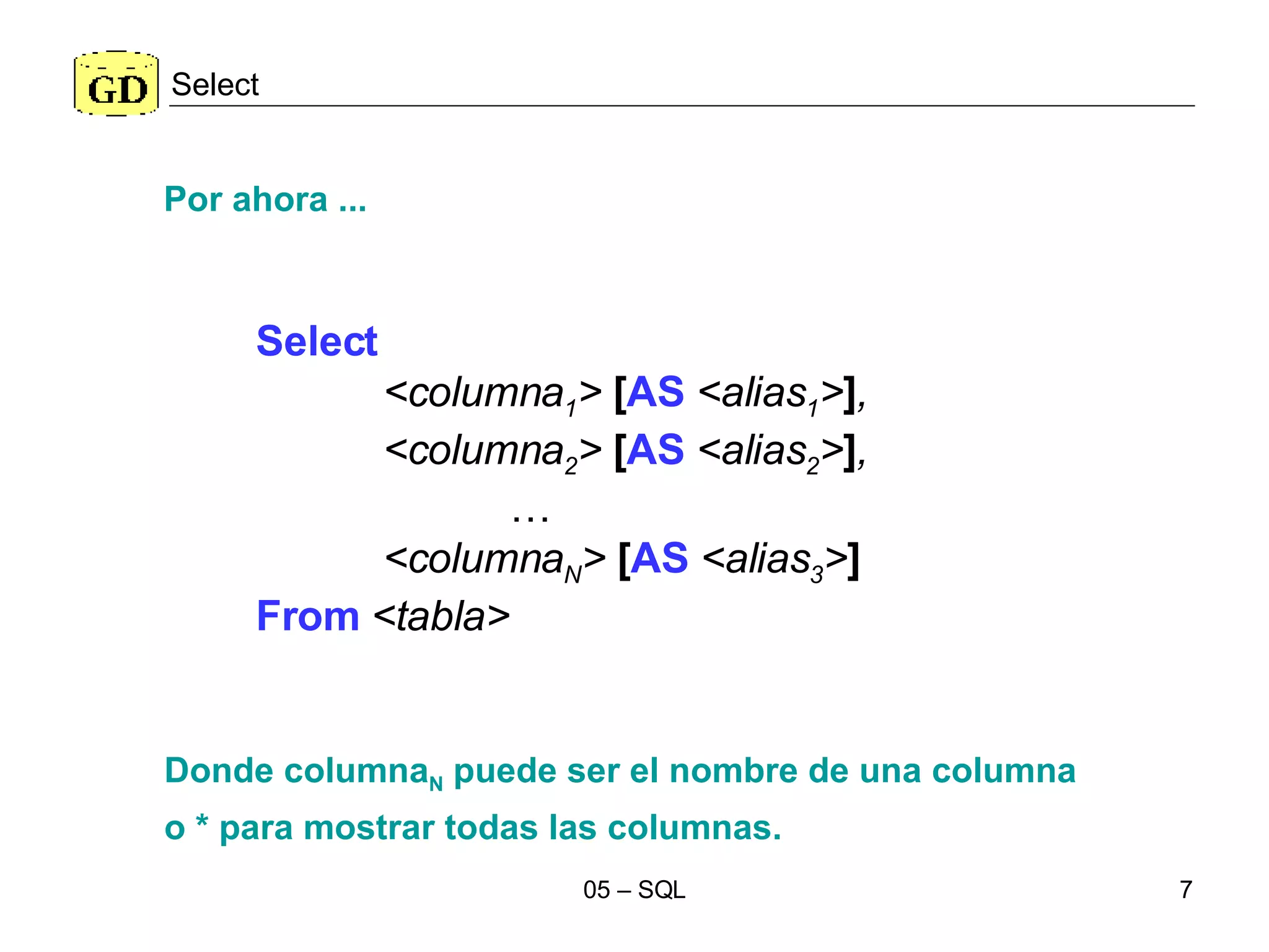 Select Select   <columna 1 >  [ AS  <alias 1 > ] , <columna 2 >  [ AS  <alias 2 > ] , … <columna N >  [ AS  <alias 3 > ] From   <tabla>   Donde columna N  puede ser el nombre de una columna  o * para mostrar todas las columnas. Por ahora ... 