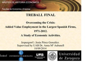 TREBALL FINAL 
Overcoming the Crisis: 
Added Value Employment in the Largest Spanish Firms, 
1971-2012. 
A Study of Economic Activities. 
Jespergon©: Jesús Pérez González. 
Supervised by UAB Dr. Anna Mª Aubanell 
18/09/2014 
 