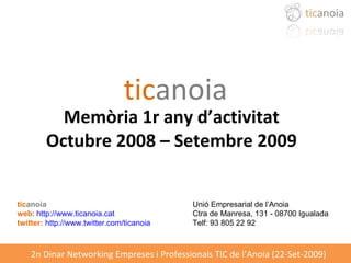 tic anoia Memòria 1r any d’activitat Octubre 2008 – Setembre 2009 tic anoia Unió Empresarial de l’Anoia  web :  http://www.ticanoia.cat Ctra de Manresa, 131 - 08700 Igualada  twitter:   http://www.twitter.com/ticanoia Telf: 93 805 22 92 