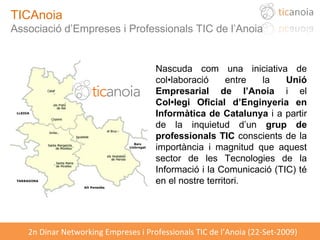 TICAnoia Associació d’Empreses i Professionals TIC de l’Anoia Nascuda com una iniciativa de col•laboració entre la  Unió Empresarial de l’Anoia  i el  Col•legi Oficial d’Enginyeria en Informàtica de Catalunya  i a partir de la inquietud d’un  grup de professionals TIC  conscients de la importància i magnitud que aquest sector de les Tecnologies de la Informació i la Comunicació (TIC) té en el nostre territori. 