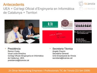 Antecedents UEA + Col·legi Oficial d’Enginyeria en Informàtica  de Catalunya + Territori Presidència Ramon Costa.  Vocal Junta Directiva.  Col·legi Oficial d’Enginyeria en Informàtica de Catalunya. UEA. [email_address] Secretaria Tècnica Angels Chacón Secretària General. Unió Empresarial de l’Anoia [email_address] 
