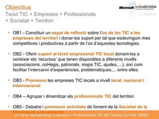 Objectius Teixit TIC + Empreses + Professionals  + Societat + Territori OB1 - Constituir un  espai de reflexió  sobre l’ ús de les TIC a les empreses del territori  i donar-los suport per tal que esdevinguin mes competitives i productives a partir de l’ús d’aquestes tecnologies. OB2 - Oferir  suport al teixit empresarial TIC local  donant-los a conèixer els ‘recursos’ que tenen disponibles a diferents nivells (associacions, col•legis, patronals, mapa TIC, ajudes,…), així com facilitar l’intercanvi d’experiències, problemàtiques,... entre elles. OB3 -  Promoure  les empreses TIC locals a nivell  local, nacional i internacional OB4 – Agrupar i dinamitzar els  professionals TIC  del territori. OB5 - Debatre i  promoure activitats  de foment de la  Societat de la Informació a la comarca 