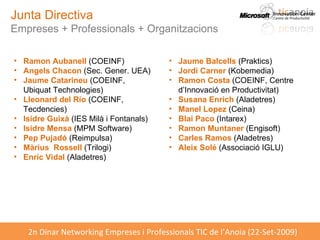 Junta Directiva Empreses + Professionals + Organitzacions Ramon Aubanell  (COEINF) Angels Chacon  (Sec. Gener. UEA) Jaume Catarineu  (COEINF, Ubiquat Technologies) Lleonard del Río  (COEINF, Tecdencies) Isidre Guixà  (IES Milà i Fontanals) Isidre Mensa  (MPM Software) Pep Pujadó  (Reimpulsa) Màrius  Rossell  (Trilogi)  Enric Vidal  (Aladetres) Jaume Balcells  (Praktics) Jordi Carner  (Kobemedia)  Ramon Costa  (COEINF, Centre d’Innovació en Productivitat) Susana Enrich  (Aladetres) Manel Lopez  (Ceina) Blai Paco  (Intarex) Ramon Muntaner  (Engisoft) Carles Ramos  (Aladetres) Aleix Solé  (Associació IGLU) 