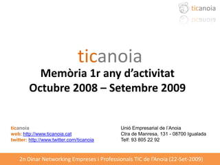 ticanoia




                                ticanoia
          Memòria 1r any d’activitat
        Octubre 2008 – Setembre 2009


ticanoia                                    Unió Empresarial de l’Anoia
web: http://www.ticanoia.cat                Ctra de Manresa, 131 - 08700 Igualada
twitter: http://www.twitter.com/ticanoia    Telf: 93 805 22 92



    2n Dinar Networking Empreses i Professionals TIC de l’Anoia (22-Set-2009)
 