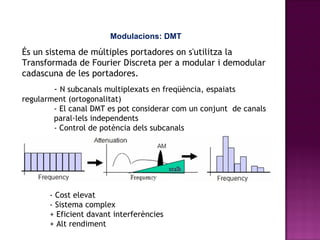 Modulacions: DMT És un sistema de múltiples portadores on s'utilitza la Transformada de Fourier Discreta per a modular i demodular cadascuna de les portadores.  -  N subcanals multiplexats en freqüència, espaiats  regularment (ortogonalitat) - El canal DMT es pot considerar com un conjunt  de canals  paral·lels independents - Control de potència dels subcanals - Cost elevat - Sistema complex + Eficient davant interferències + Alt rendiment 