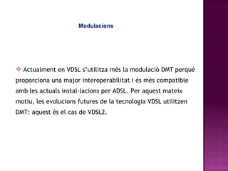 Modulacions Actualment en VDSL s’utilitza més la modulació DMT perquè proporciona una major interoperabilitat i és més compatible amb les actuals instal·lacions per ADSL. Per aquest mateix motiu, les evolucions futures de la tecnologia VDSL utilitzen DMT: aquest és el cas de VDSL2. 