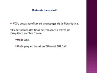 Modes de transmissió VDSL busca aprofitar els avantatges de la fibra òptica. Es defineixen dos tipus de transport a través de l’arquitectura fibra/coure: Mode ATM Mode paquet (basat en Ethernet 802.3ah) 