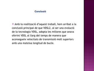 Conclusió Amb la realització d’aquest treball, hem arribat a la conclusió principal de que VDSL2, al ser una evolució de la tecnologia VDSL, adopta les millores que anava oferint VDSL al llarg del temps de manera que aconsegueix velocitats de transmissió molt superiors amb una mateixa longitud de bucle. 